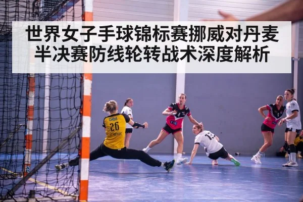 世界女子手球锦标赛挪威对丹麦半决赛防线轮转战术深度解析