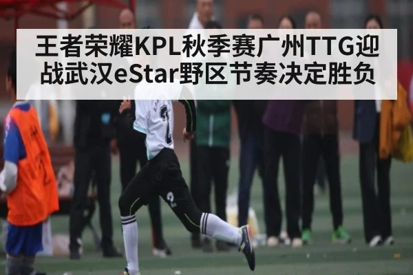 王者荣耀KPL秋季赛广州TTG迎战武汉eStar野区节奏决定胜负
