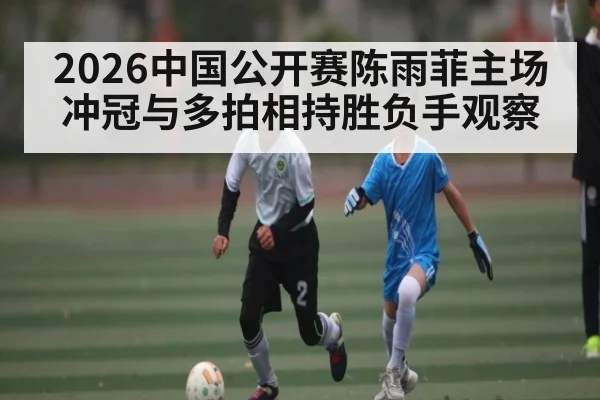 2026中国公开赛陈雨菲主场冲冠与多拍相持胜负手观察